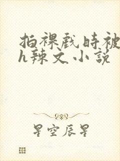 拍裸戏时被c了h辣文小说