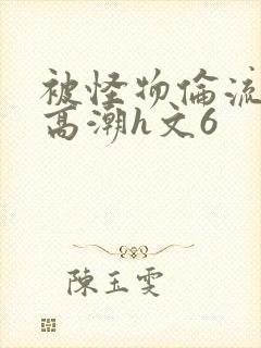 被怪物伦流澡到高潮h文6