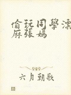 偷玩同学漂亮麻麻张嫣