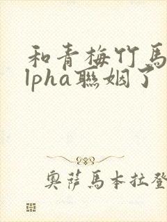和青梅竹马的alpha联姻了 笔趣阁