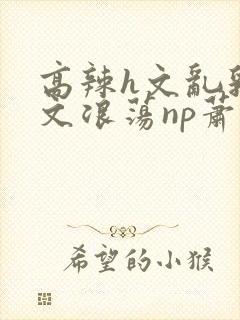 高辣h文乱乳h文浪荡np萧太后