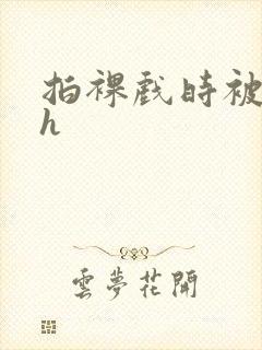 拍裸戏时被c了h