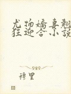 尤物娇妻翘臀疯狂迎合小说