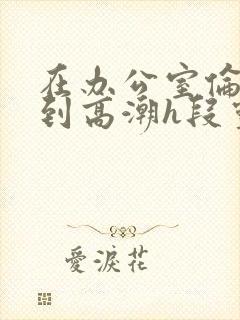 在办公室伦流澡到高潮h段灵兮