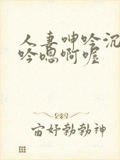 人妻呻吟沉沦呻吟嗯啊喔