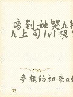 脔到她哭h粗话h上司1v1视频