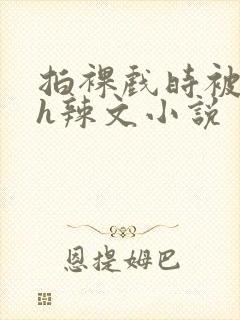 拍裸戏时被c了h辣文小说