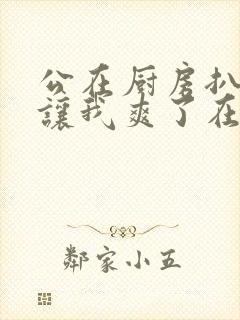 公在厨房扒开腿让我爽了在线观看