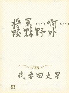 将军灬啊灬啊灬轻点野外