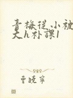 青梅从小被c到大h补课1