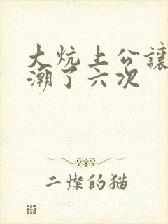 大炕上公让我高潮了六次