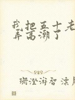 我把五十老女人弄高潮了