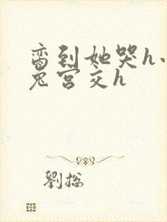 脔到她哭h小白兔宫交h