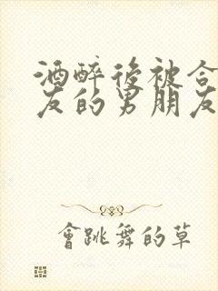 酒醉后被合租室友的男朋友睡了