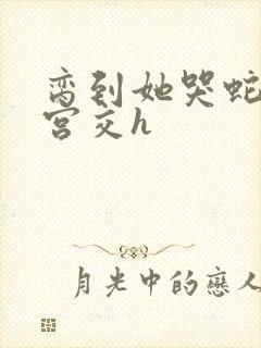 脔到她哭蛇双根宫交h