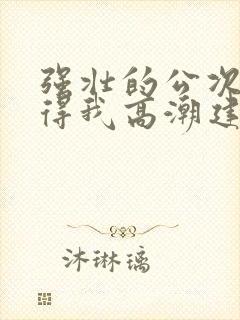 强壮的公次次弄得我高潮建国