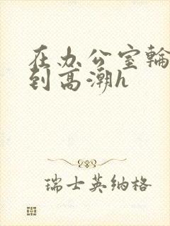 在办公室轮流澡到高潮h