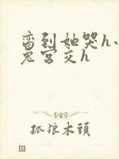 脔到她哭h小白兔宫交h