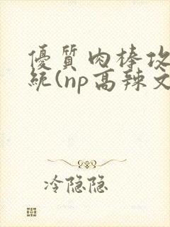 优质肉棒攻略系统(np高辣文)