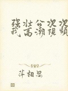 强壮公次次弄得我高潮视频