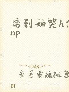 脔到她哭h修仙np