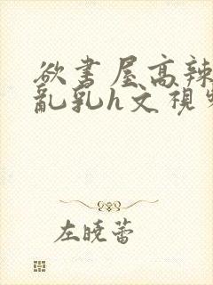 欲书屋高辣h文乱乳h文视频封面
