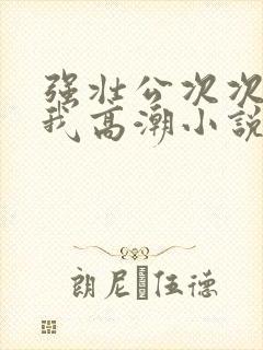 强壮公次次弄得我高潮小说