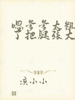 嗯爹爹太粗太长了把腿张大点