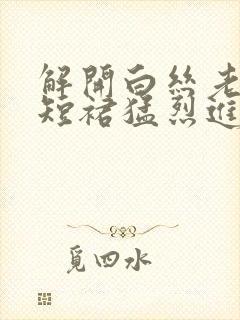 解开白丝老师的短裙猛烈进入