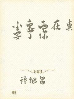小东西在桌子上要了你