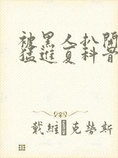 被黑人扒开双腿猛进夏科骨科