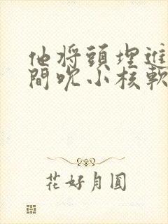 他将头埋进双腿间吮小核软件