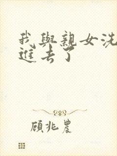 我与亲女洗澡时进去了