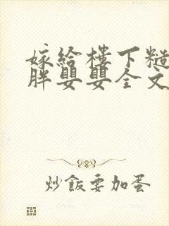 嫁给楼下糙汉后胖婴婴全文免费阅读