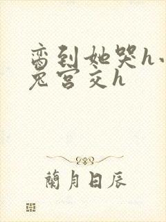 脔到她哭h小白兔宫交h