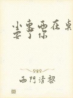 小东西在桌子上要了你