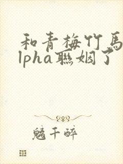 和青梅竹马的alpha联姻了