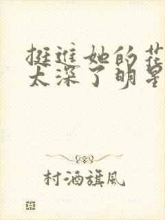 挺进她的花苞啊太深了明星小说