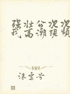 强壮公次次弄得我高潮视频