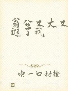 翁公又大又粗挺进了我