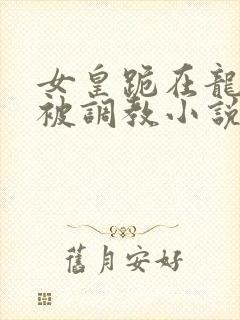 女皇跪在龙椅前被调教小说