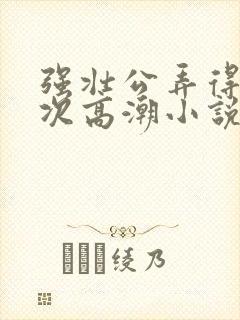 强壮公弄得我次次高潮小说