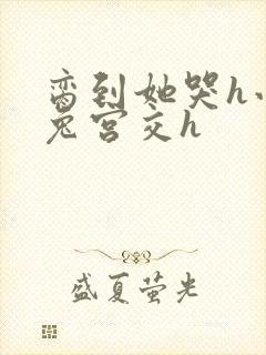 脔到她哭h小白兔宫交h
