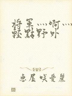 将军灬啊灬啊灬轻点野外