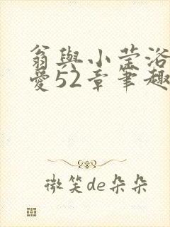 翁与小莹浴室欢爱52章笔趣阁