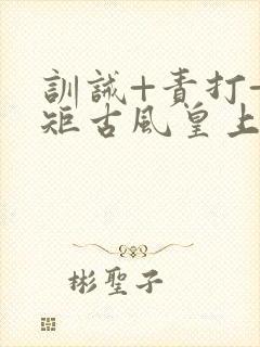 训诫+责打+规矩古风皇上皇后
