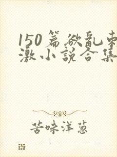 150篇欲乱刺激小说合集