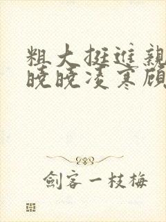 粗大挺进亲女h晓晓凌寒顾晓晓