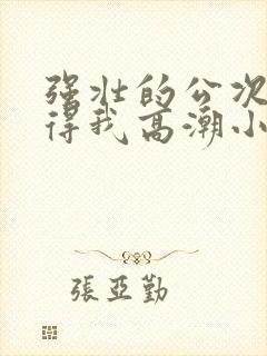 强壮的公次次弄得我高潮小说