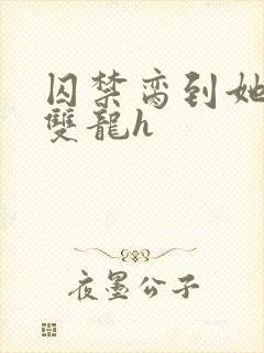 囚禁脔到她哭h双龙h